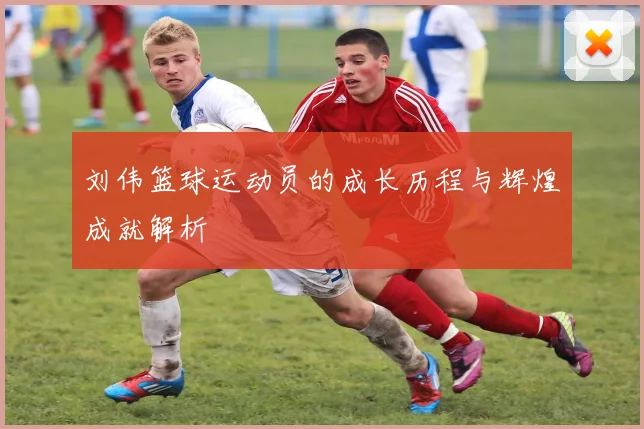 刘伟篮球运动员的成长历程与辉煌成就解析