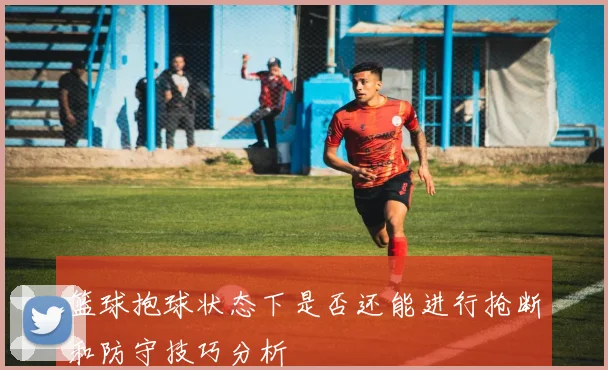 篮球抱球状态下是否还能进行抢断和防守技巧分析