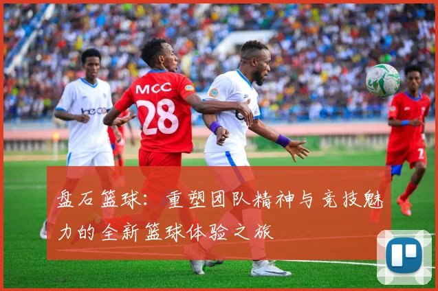 盘石篮球：重塑团队精神与竞技魅力的全新篮球体验之旅