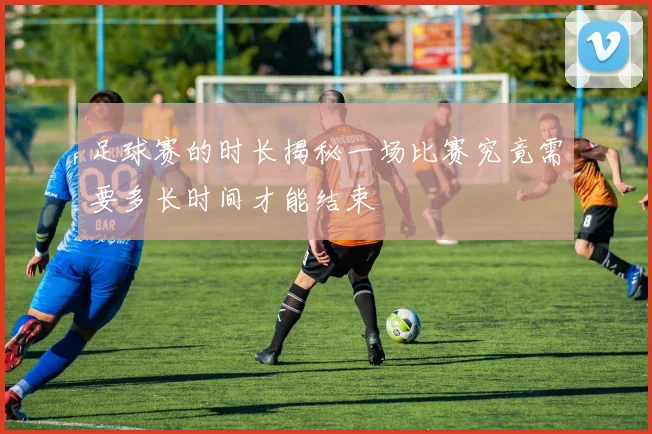 足球赛的时长揭秘一场比赛究竟需要多长时间才能结束