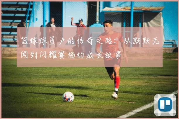 篮球球员卢的传奇之路：从默默无闻到闪耀赛场的成长故事