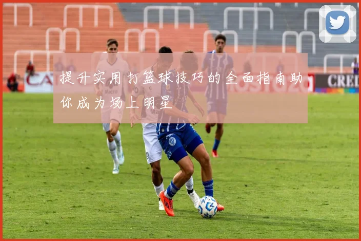 提升实用打篮球技巧的全面指南助你成为场上明星