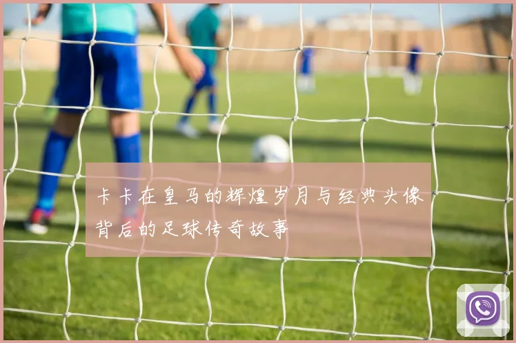 卡卡在皇马的辉煌岁月与经典头像背后的足球传奇故事